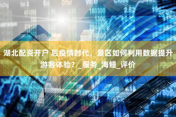 湖北配资开户 后疫情时代，景区如何利用数据提升游客体验？_服务_海鳗_评价