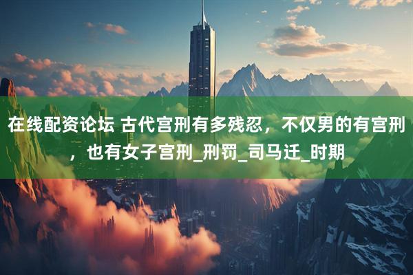 在线配资论坛 古代宫刑有多残忍，不仅男的有宫刑，也有女子宫刑_刑罚_司马迁_时期