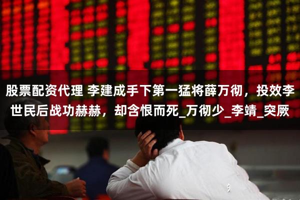 股票配资代理 李建成手下第一猛将薛万彻，投效李世民后战功赫赫，却含恨而死_万彻少_李靖_突厥