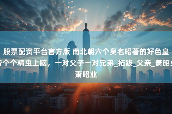 股票配资平台官方版 南北朝六个臭名昭著的好色皇帝个个精虫上脑，一对父子一对兄弟_拓跋_父亲_萧昭业