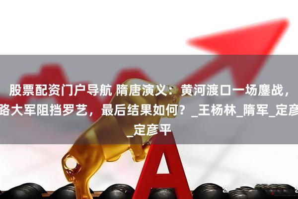 股票配资门户导航 隋唐演义：黄河渡口一场鏖战，五路大军阻挡罗艺，最后结果如何？_王杨林_隋军_定彦平