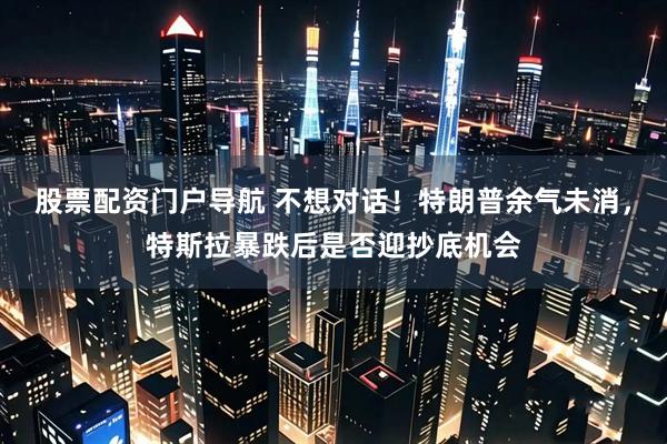 股票配资门户导航 不想对话！特朗普余气未消，特斯拉暴跌后是否迎抄底机会