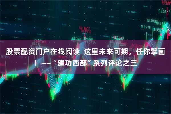 股票配资门户在线阅读  这里未来可期，任你擘画！——“建功西部”系列评论之三