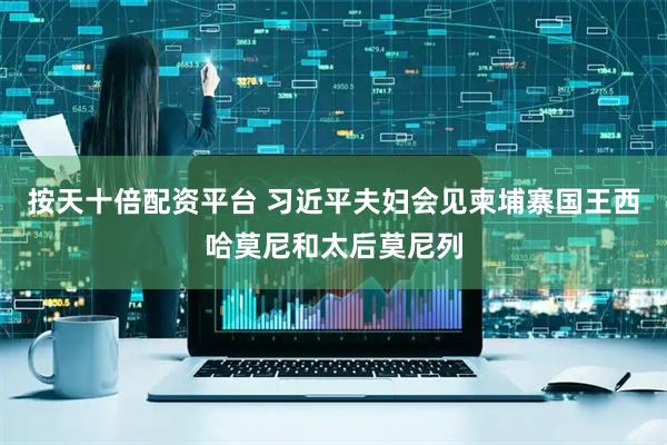 按天十倍配资平台 习近平夫妇会见柬埔寨国王西哈莫尼和太后莫尼列