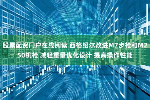 股票配资门户在线阅读 西格绍尔改进M7步枪和M250机枪 减轻重量优化设计 提高操作性能