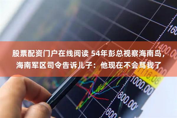 股票配资门户在线阅读 54年彭总视察海南岛，海南军区司令告诉儿子：他现在不会骂我了